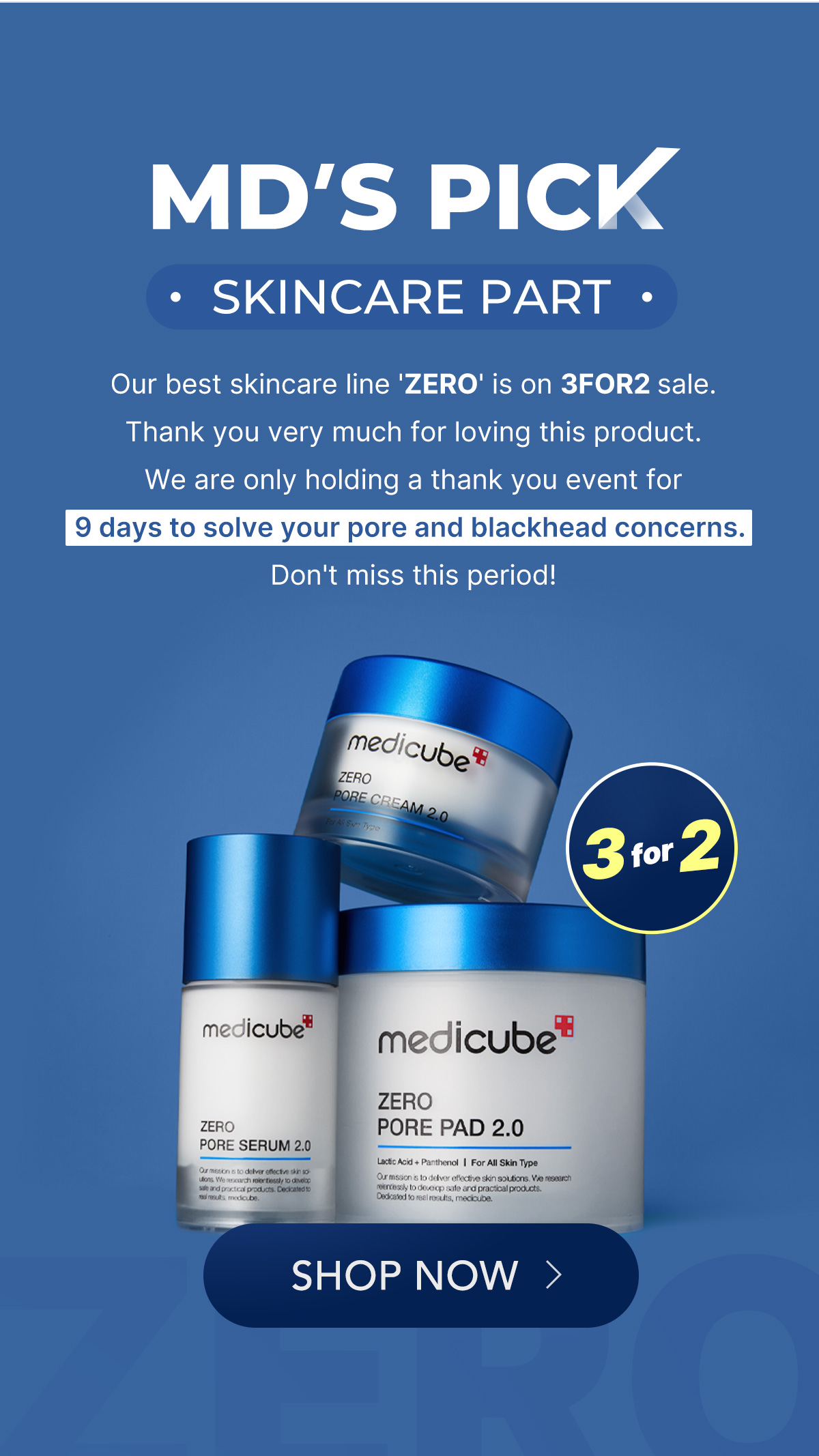 MD'S PICK SKINCARE PART - Our best skincare line 'ZERO' is on 3FOR2 sale. Thank you very much for loving this product. We are only holding a thank you event for 9 days to solve your pore and blackhead concerns. Don't miss this period! medicube ZERO PORE PAD 2.0 PORE SERUM 2.0 SHOP NOW 