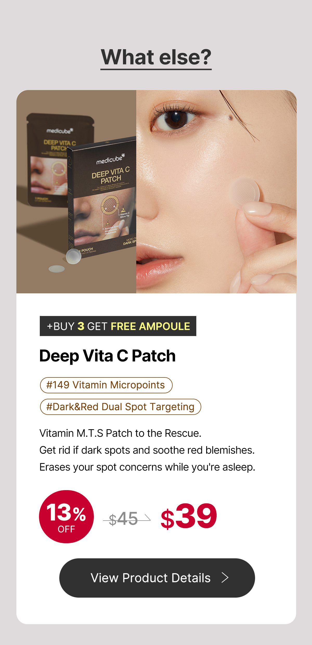 What else? e e Cc EP A Ny DE! BUY 3 GET FREE AMPOULE Deep Vita C Patch #DarkRed Dual Spot Targeting Vitamin M.T.S Patch to the Rescue. Get rid if dark spots and soothe red blemishes. Erases your spot concerns while you're asleep. @%4?9 View Product Details 
